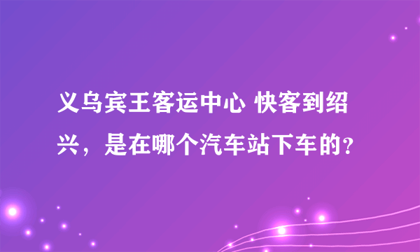 义乌宾王客运中心 快客到绍兴，是在哪个汽车站下车的？