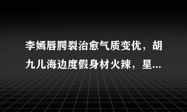 李嫣唇腭裂治愈气质变优，胡九儿海边度假身材火辣，星二代长大了