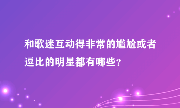 和歌迷互动得非常的尴尬或者逗比的明星都有哪些？