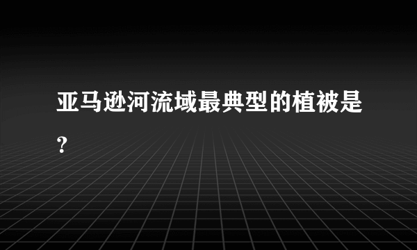 亚马逊河流域最典型的植被是？