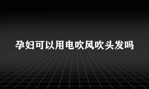 孕妇可以用电吹风吹头发吗