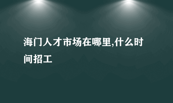 海门人才市场在哪里,什么时间招工