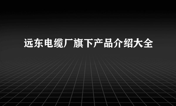 远东电缆厂旗下产品介绍大全