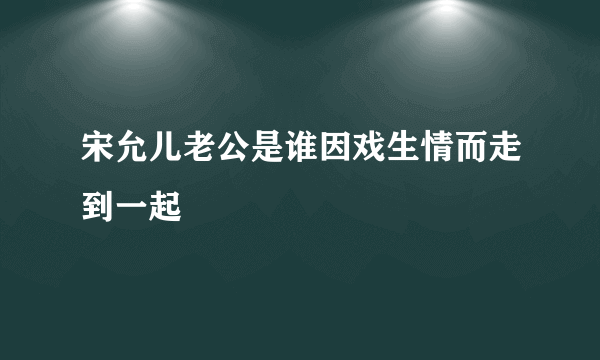 宋允儿老公是谁因戏生情而走到一起