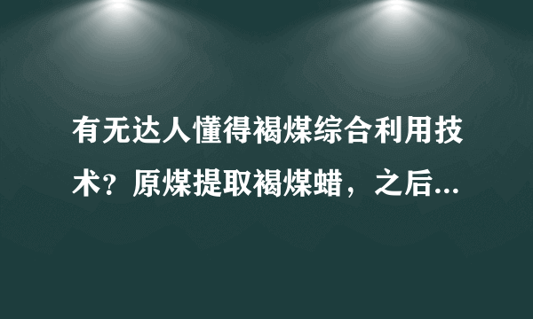 有无达人懂得褐煤综合利用技术？原煤提取褐煤蜡，之后再提取腐植酸，最后卖给电厂做燃料煤？