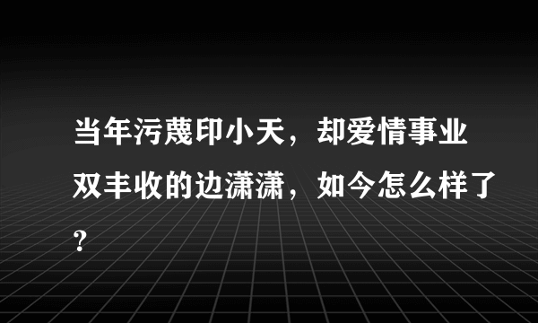 当年污蔑印小天，却爱情事业双丰收的边潇潇，如今怎么样了？