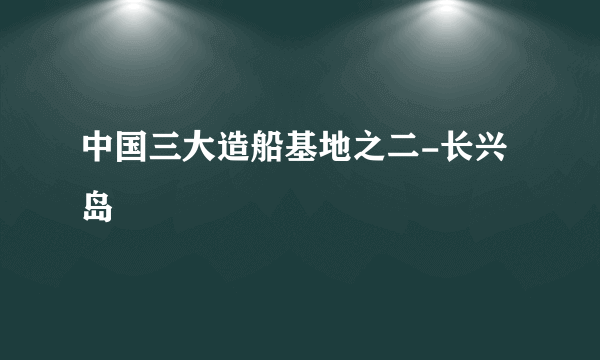 中国三大造船基地之二-长兴岛