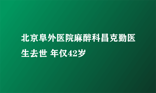 北京阜外医院麻醉科昌克勤医生去世 年仅42岁