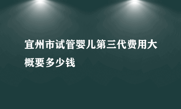 宜州市试管婴儿第三代费用大概要多少钱