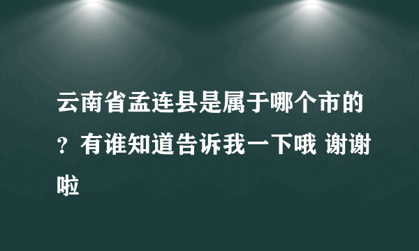 云南省孟连县是属于哪个市的？有谁知道告诉我一下哦 谢谢啦