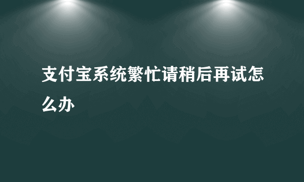 支付宝系统繁忙请稍后再试怎么办