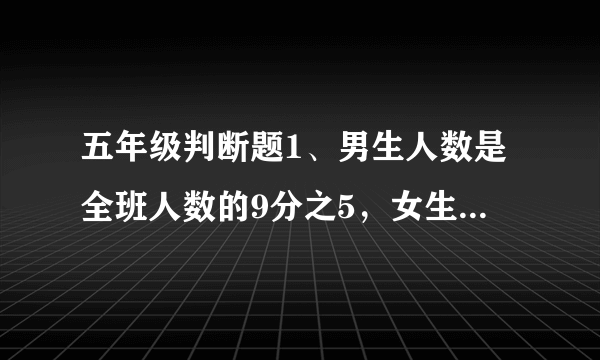 五年级判断题1、男生人数是全班人数的9分之5，女生人数是男生人数的5分之4。（    ）2、两个长方体的表面积相等，它们的长、宽、高也一定相等。 （    ）3、做一个底面边长是1分米的正方形，长3米的长方体通风管，至少需要120平方分米的铁皮。（    ）4、知道了长方体容器的长、宽、高，就一定能算出它的容积。（   ）5、一批零件，不合格零件增加1个，零件的合格率就下降1%。（   ）