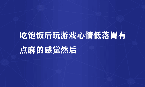 吃饱饭后玩游戏心情低落胃有点麻的感觉然后