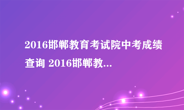 2016邯郸教育考试院中考成绩查询 2016邯郸教育考试院中考查分