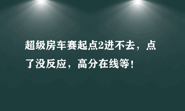 超级房车赛起点2进不去，点了没反应，高分在线等！