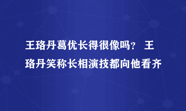 王珞丹葛优长得很像吗？ 王珞丹笑称长相演技都向他看齐