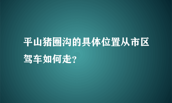 平山猪圈沟的具体位置从市区驾车如何走？