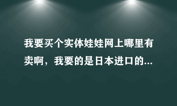 我要买个实体娃娃网上哪里有卖啊，我要的是日本进口的那种；谁知道告诉一下非常感谢！