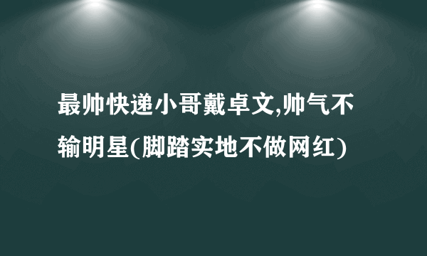 最帅快递小哥戴卓文,帅气不输明星(脚踏实地不做网红)