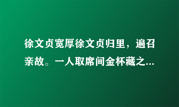 徐文贞宽厚徐文贞归里，遍召亲故。一人取席间金杯藏之帽，公适见之。席将罢，主者①检器，亡其一，亟索之。公曰：“杯在，勿觅也。”此人酒酣潦倒，杯帽俱堕，公亟转背，命人仍置其帽中。只此一端，想见前辈之厚。[注释]①主者：管家。1.解释文中加点的词语。（1）徐文贞归里（ ）（2）遍召亲故（ ）2.用现代汉语解释文中画线的句子。一人取席间金杯藏之帽，公适见之3.“公亟转背，命人仍置其帽中”的用意是4.从文中可知，徐文贞是个 和 的人。