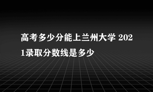 高考多少分能上兰州大学 2021录取分数线是多少