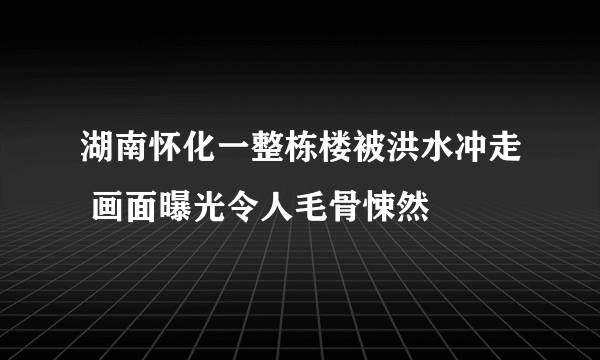 湖南怀化一整栋楼被洪水冲走 画面曝光令人毛骨悚然