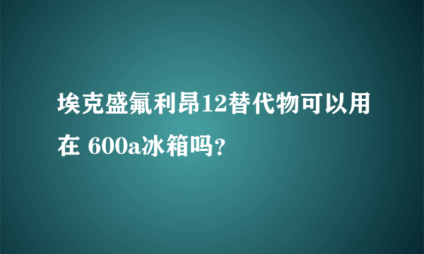 埃克盛氟利昂12替代物可以用在 600a冰箱吗？