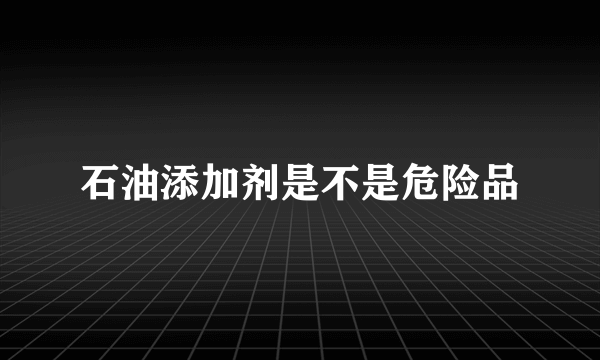 石油添加剂是不是危险品