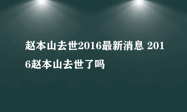 赵本山去世2016最新消息 2016赵本山去世了吗