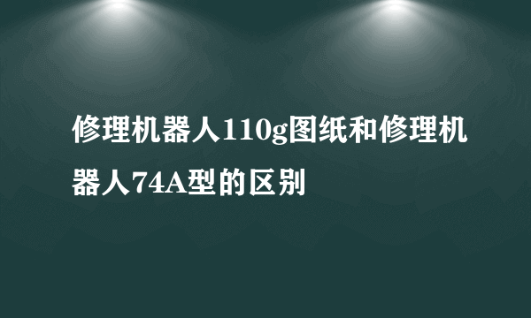 修理机器人110g图纸和修理机器人74A型的区别